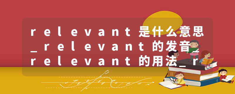 relevant是什么意思_relevant的发音_relevant的用法_relevant怎么记_relevant翻译
