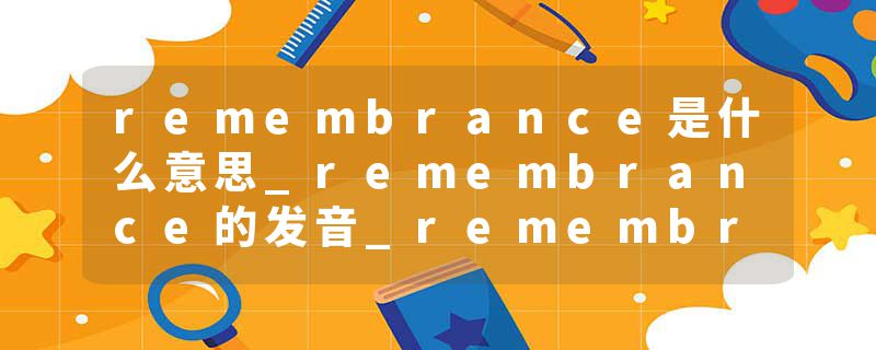 remembrance是什么意思_remembrance的发音_remembrance的用法_remembrance怎么记_remembrance翻译