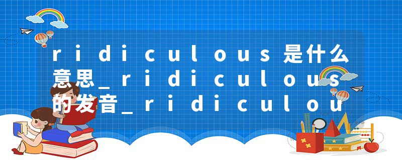 ridiculous是什么意思_ridiculous的发音_ridiculous的用法_ridiculous怎么记_ridiculous翻译
