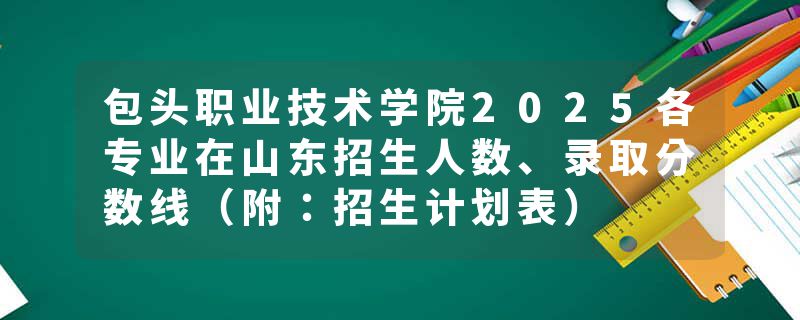 包头职业技术学院2025各专业在山东招生人数、录取分数线（附：招生计划表）