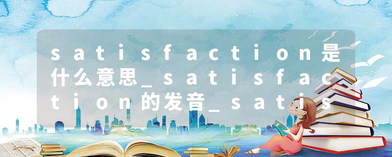 satisfaction是什么意思_satisfaction的发音_satisfaction的用法_satisfaction怎么记_satisfaction翻译