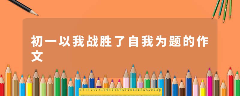 初一以我战胜了自我为题的作文
