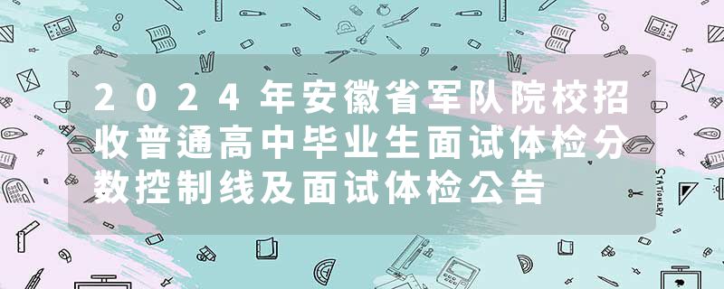 2024年安徽省军队院校招收普通高中毕业生面试体检分数控制线及面试体检公告