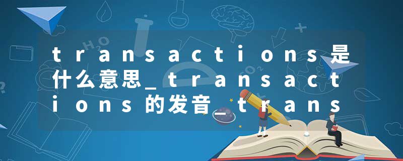 transactions是什么意思_transactions的发音_transactions的用法_transactions怎么记_transactions翻译