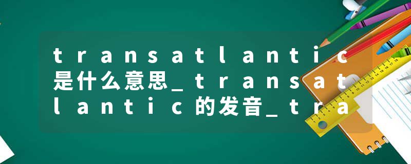 transatlantic是什么意思_transatlantic的发音_transatlantic的用法_transatlantic怎么记_transatlantic翻译