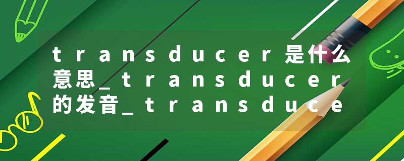 transducer是什么意思_transducer的发音_transducer的用法_transducer怎么记_transducer翻译