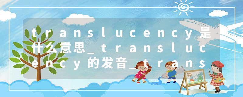 translucency是什么意思_translucency的发音_translucency的用法_translucency怎么记_translucency翻译