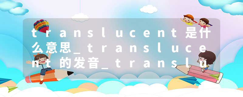 translucent是什么意思_translucent的发音_translucent的用法_translucent怎么记_translucent翻译