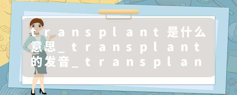 transplant是什么意思_transplant的发音_transplant的用法_transplant怎么记_transplant翻译
