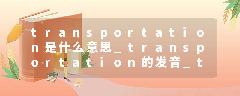 transportation是什么意思_transportation的发音_transportation的用法_transportation怎么记_transportation翻译