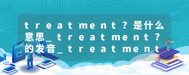 treatment?是什么意思_treatment?的发音_treatment?的用法_treatment?怎么记_treatment?翻译