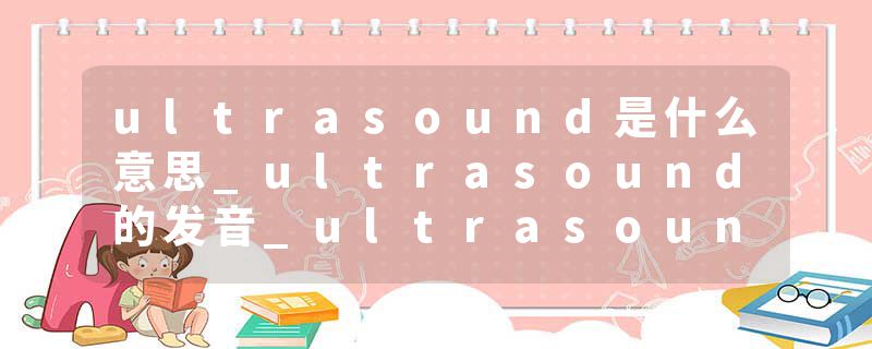 ultrasound是什么意思_ultrasound的发音_ultrasound的用法_ultrasound怎么记_ultrasound翻译