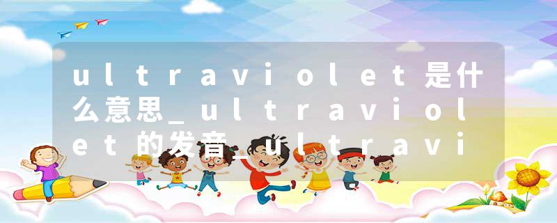 ultraviolet是什么意思_ultraviolet的发音_ultraviolet的用法_ultraviolet怎么记_ultraviolet翻译