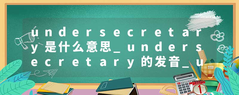 undersecretary是什么意思_undersecretary的发音_undersecretary的用法_undersecretary怎么记_undersecretary翻译