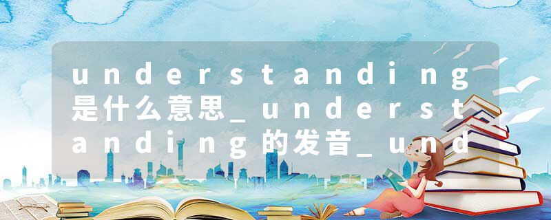 understanding是什么意思_understanding的发音_understanding的用法_understanding怎么记_understanding翻译