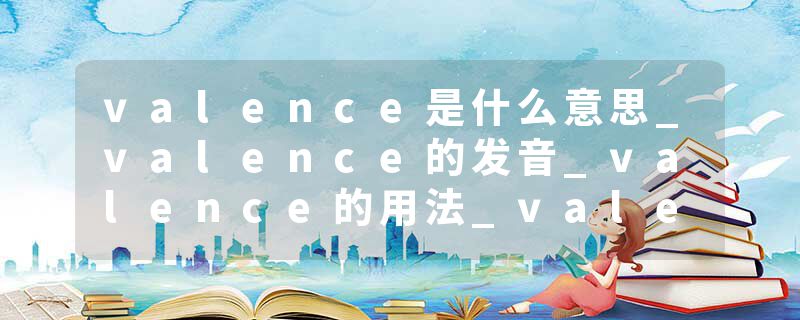 valence是什么意思_valence的发音_valence的用法_valence怎么记_valence翻译