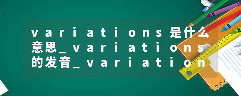 variations是什么意思_variations的发音_variations的用法_variations怎么记_variations翻译