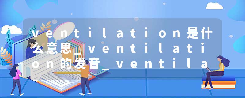 ventilation是什么意思_ventilation的发音_ventilation的用法_ventilation怎么记_ventilation翻译