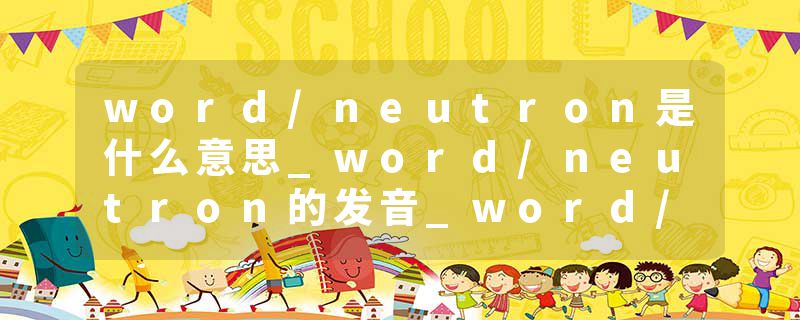 word/neutron是什么意思_word/neutron的发音_word/neutron的用法_word/neutron怎么记_word/neutron翻译