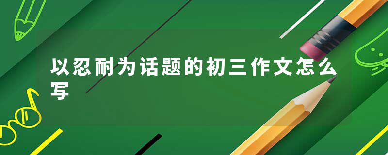 以忍耐为话题的初三作文怎么写