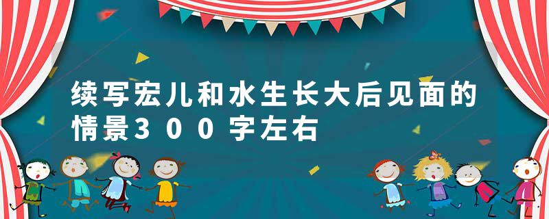 续写宏儿和水生长大后见面的情景300字左右