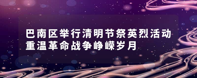 巴南区举行清明节祭英烈活动重温革命战争峥嵘岁月