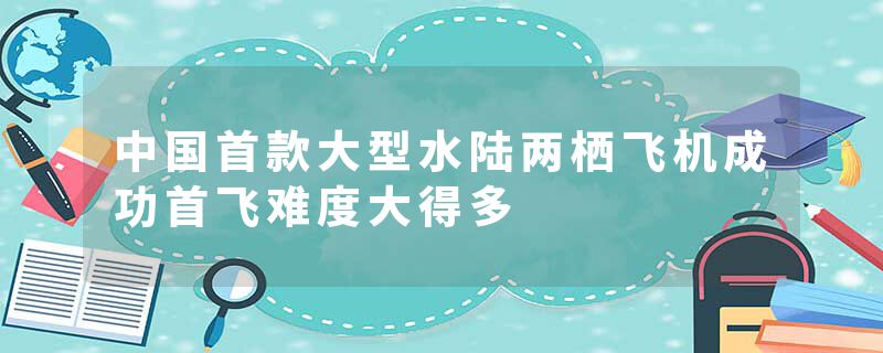 中国首款大型水陆两栖飞机成功首飞难度大得多