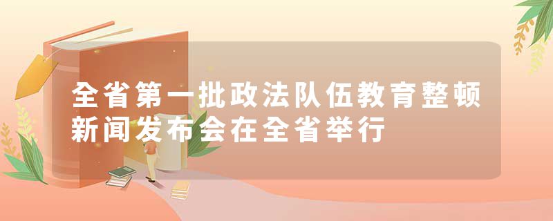 全省第一批政法队伍教育整顿新闻发布会在全省举行