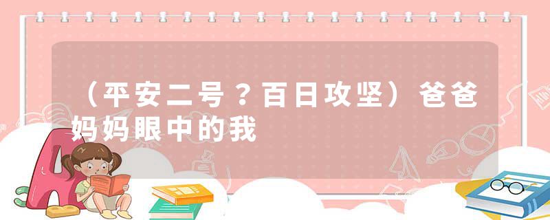 （平安二号？百日攻坚）爸爸妈妈眼中的我