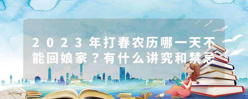 2023年打春农历哪一天不能回娘家？有什么讲究和禁忌