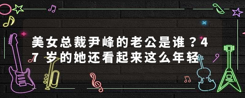 美女总裁尹峰的老公是谁？47岁的她还看起来这么年轻