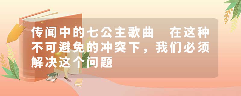 传闻中的七公主歌曲 在这种不可避免的冲突下，我们必须解决这个问题