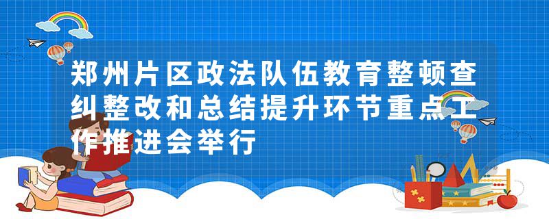 郑州片区政法队伍教育整顿查纠整改和总结提升环节重点工作推进会举行