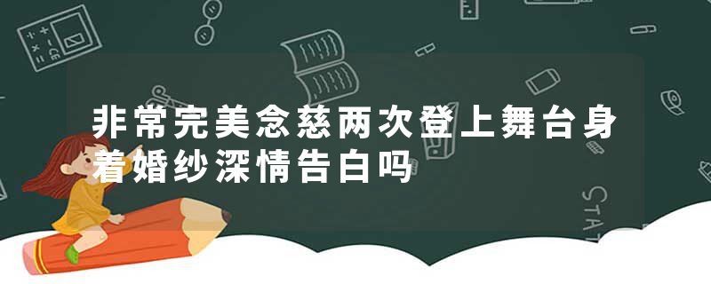 非常完美念慈两次登上舞台身着婚纱深情告白吗