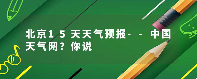 北京15天天气预报--中国天气网?你说