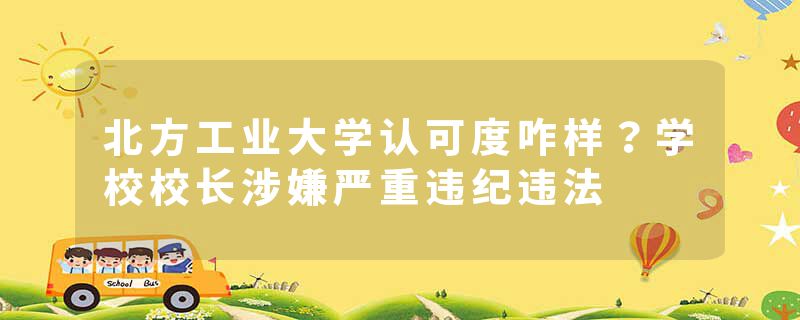 北方工业大学认可度咋样？学校校长涉嫌严重违纪违法