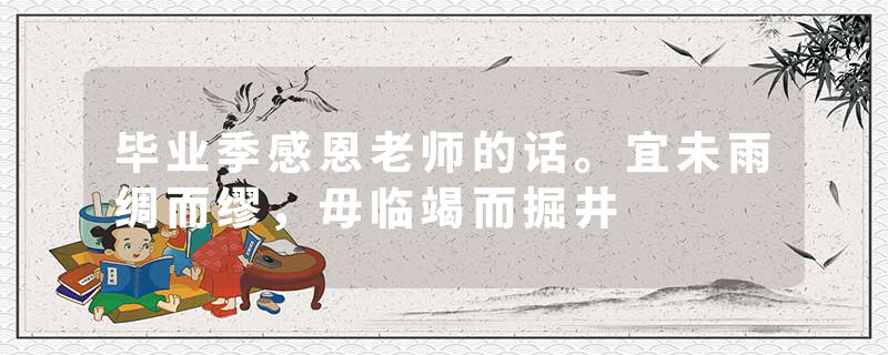 毕业季感恩老师的话。宜未雨绸而缪，毋临竭而掘井