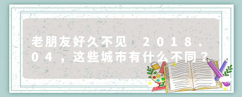 老朋友好久不见 2018.04，这些城市有什么不同？