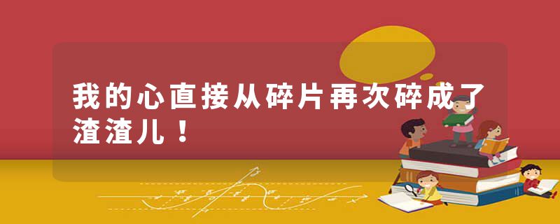 我的心直接从碎片再次碎成了渣渣儿！