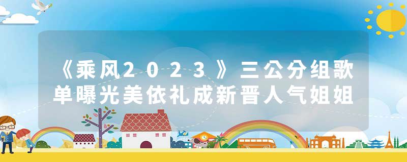 《乘风2023》三公分组歌单曝光美依礼成新晋人气姐姐