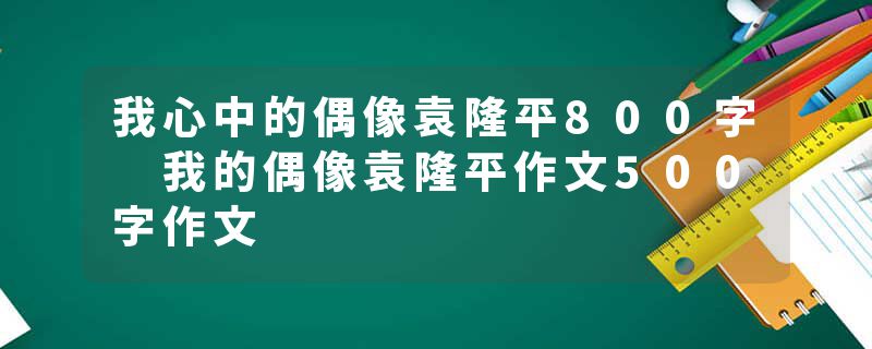 我心中的偶像袁隆平800字 我的偶像袁隆平作文500字作文