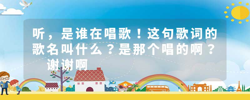 听，是谁在唱歌！这句歌词的歌名叫什么？是那个唱的啊？ 谢谢啊