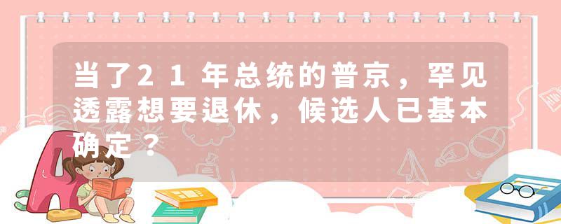 当了21年总统的普京，罕见透露想要退休，候选人已基本确定？