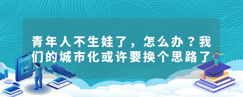 青年人不生娃了，怎么办？我们的城市化或许要换个思路了