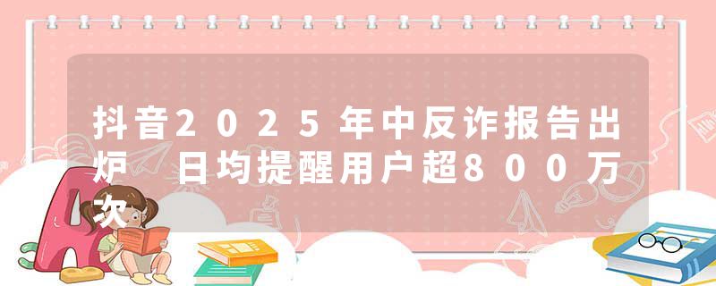 抖音2025年中反诈报告出炉 日均提醒用户超800万次
