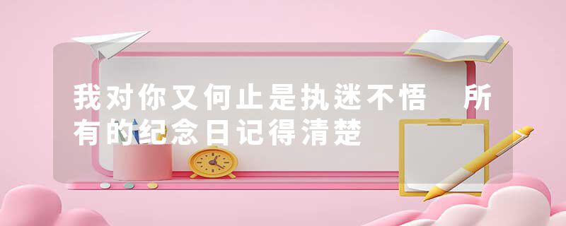 我对你又何止是执迷不悟 所有的纪念日记得清楚