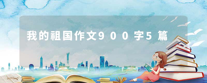 我的祖国作文900字5篇