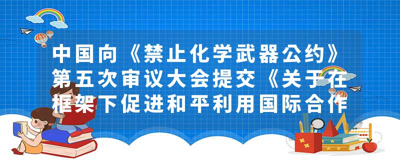 中国向《禁止化学武器公约》第五次审议大会提交《关于在框架下促进和平利用国际合作的立场文件》