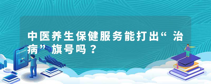 中医养生保健服务能打出“治病”旗号吗？