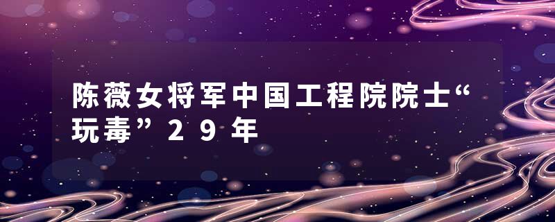 陈薇女将军中国工程院院士“玩毒”29年